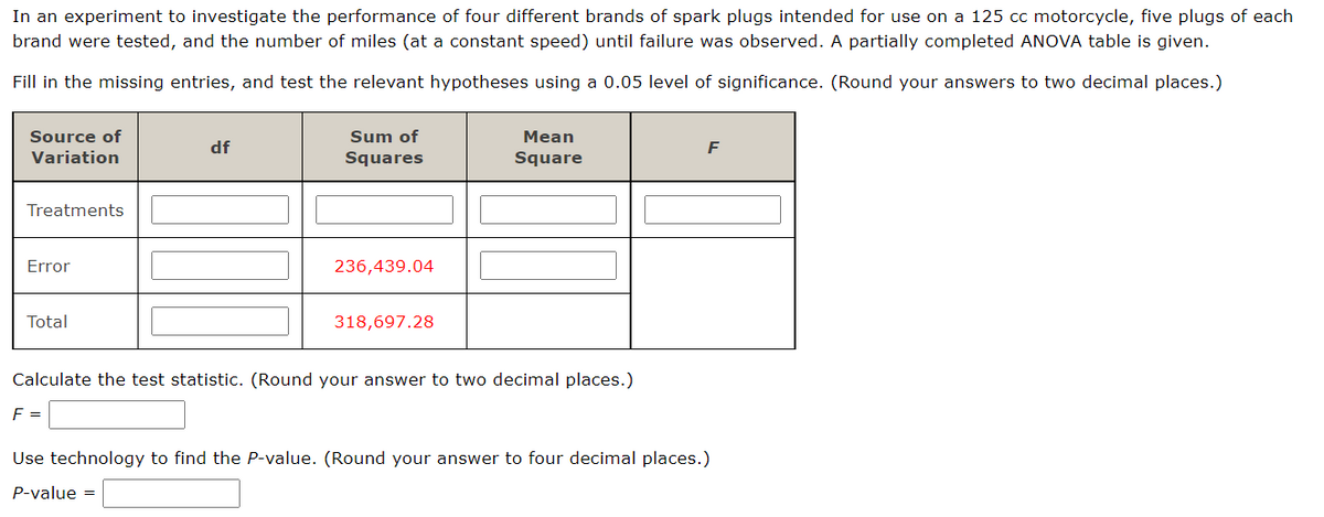 In an experiment to investigate the performance of four different brands of spark plugs intended for use on a 125 cc motorcycle, five plugs of each
brand were tested, and the number of miles (at a constant speed) until failure was observed. A partially completed ANOVA table is given.
Fill in the missing entries, and test the relevant hypotheses using a 0.05 level of significance. (Round your answers to two decimal places.)
Source of
Variation
Treatments
Error
Total
df
F =
Sum of
Squares
236,439.04
318,697.28
Mean
Square
Calculate the test statistic. (Round your answer to two decimal places.)
F
Use technology to find the P-value. (Round your answer to four decimal places.)
P-value =