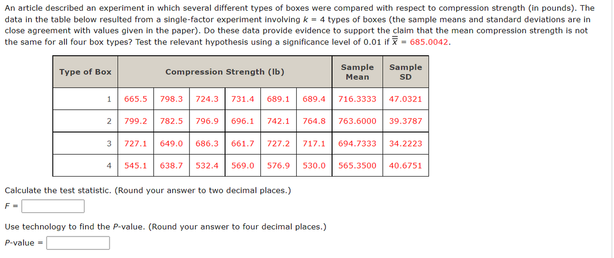 An article described an experiment in which several different types of boxes were compared with respect to compression strength (in pounds). The
data in the table below resulted from a single-factor experiment involving k = 4 types of boxes (the sample means and standard deviations are in
close agreement with values given in the paper). Do these data provide evidence to support the claim that the mean compression strength is not
the same for all four box types? Test the relevant hypothesis using a significance level of 0.01 if x = 685.0042.
Type of Box
1
2
3
4
665.5
799.2
Compression Strength (lb)
798.3 724.3
782.5 796.9
727.1 649.0
686.3
545.1 638.7 532.4
731.4 689.1 689.4
696.1 742.1
661.7 727.2
764.8
Calculate the test statistic. (Round your answer to two decimal places.)
F =
Sample
Mean
716.3333
Use technology to find the P-value. (Round your answer to four decimal places.)
P-value =
763.6000
569.0 576.9 530.0 565.3500
Sample
SD
47.0321
717.1 694.7333 34.2223
39.3787
40.6751