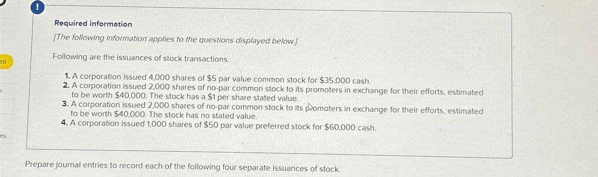 ed
es
Required information
[The following information applies to the questions displayed below.]
Following are the issuances of stock transactions.
1. A corporation issued 4,000 shares of $5 par value common stock for $35,000 cash.
2. A corporation issued 2,000 shares of no-par common stock to its promoters in exchange for their efforts, estimated
to be worth $40,000. The stock has a $1 per share stated value.
3. A corporation issued 2,000 shares of no-par common stock to its promoters in exchange for their efforts, estimated
to be worth $40,000. The stock has no stated value.
4. A corporation issued 1,000 shares of $50 par value preferred stock for $60,000 cash.
Prepare journal entries to record each of the following four separate issuances of stock.