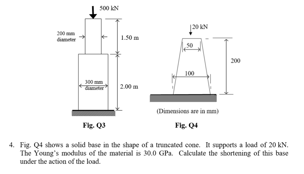 500 kN
|20 kN
200 mm
1.50 m
diameter
50
200
100
300 mm
diameter
2.00 m
(Dimensions are in mm)
Fig. Q3
Fig. Q4
4. Fig. Q4 shows a solid base in the shape of a truncated cone. It supports a load of 20 kN.
The Young's modulus of the material is 30.0 GPa. Calculate the shortening of this base
under the action of the load.
