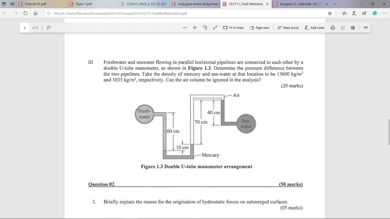 E 5 A Tutorial 01.pdf
A Topic 1.pdf
* CE2211 2020_2_CE: CE 221
E conjugate beam assignmen CE2711 Fluid Mechanic X
A Douglas J.F., Gasoriek J.M.,
->
O file:///C:/Users/Thavisha/Documents/SLIIT/Y2S1/zzz/2017/CE2711 Fluid%20Mechanics.pdf
...
of 4 p
E Fit to page
CD Page view
A Read aloud
2. Add notes
Ш
Freshwater and seawater flowing in parallel horizontal pipelines are connected to each other by a
double U-tube manometer, as shown in Figure 1.3. Determine the pressure difference between
the two pipelines. Take the density of mercury and sea-water at that location to be 13600 kg/m³
and 1035 kg/m', respectively. Can the air column be ignored in the analysis?
(20 marks)
Air
Fresh-
40 cm
water
70 cm
Sea-
water
60 cm
10 cm
Mercury
Figure 1.3 Double U-tube manometer arrangement
Question 02
(50 marks)
Briefly explain the reason for the origination of hydrostatic forces on submerged surfaces.
(05 marks)
I.
