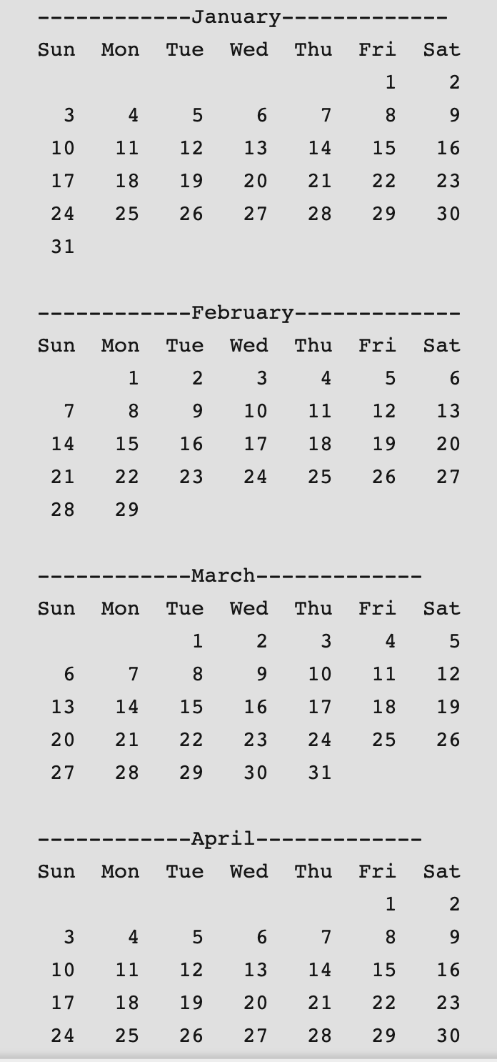 --January---
Sun
Mon
Tue
Wed
Thu
Fri
Sat
2
3
4
7
8.
10
11
12
13
14
15
16
17
18
19
20
21
22
23
24
25
26
27
28
29
30
31
----February--
Sun
Mon
Tue
Wed
Thu
Fri
Sat
2
3
4
6.
7
8.
9.
10
11
12
13
14
15
16
17
18
19
20
21
22
23
24
25
26
27
28
29
---March-
Sun
Mon
Tue
Wed
Thu
Fri
Sat
1
2
3
4
7
8.
9.
10
11
12
13
14
15
16
17
18
19
20
21
22
23
24
25
26
27
28
29
30
31
--April--
Sun
Mon
Tue
Wed
Thu
Fri
Sat
1
2
3
4
6
7
8.
10
11
12
13
14
15
16
17
18
19
20
21
22
23
24
25
26
27
28
29
30
