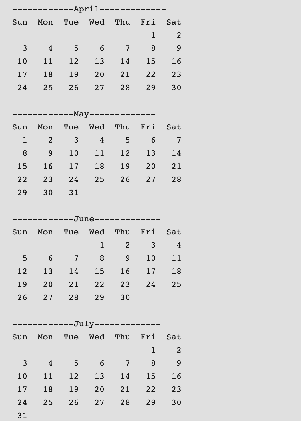 --April--
Sun
Mon
Tue
Wed
Thu
Fri
Sat
1
2
4
6.
7
8
9.
10
11
12
13
14
15
16
17
18
19
20
21
22
23
24
25
26
27
28
29
30
--May--
Sun
Mon
Tue
Wed
Thu
Fri
Sat
1
2
4
5
6
7
8.
9.
10
11
12
13
14
15
16
17
18
19
20
21
22
23
24
25
26
27
28
29
30
31
-----J une-
Sun
Mon
Tue
Wed
Thu
Fri
Sat
1
4
6
7
8.
9.
10
11
12
13
14
15
16
17
18
19
20
21
22
23
24
25
26
27
28
29
30
--July---
Sun
Mon
Tue
Wed
Thu
Fri
Sat
1
2
3
4
6.
7
8
9.
10
11
12
13
14
15
16
17
18
19
20
21
22
23
24
25
26
27
28
29
30
31
