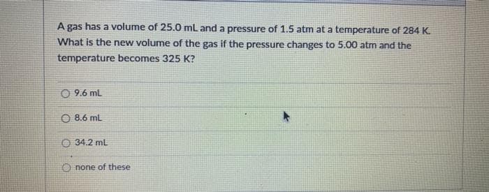 A gas has a volume of 25.0 ml and a pressure of 1.5 atm at a temperature of 284 K.
What is the new volume of the gas if the pressure changes to 5.00 atm and the
temperature becomes 325 K?
O 9.6 ml
O 8.6 mL
O 34.2 ml
O none of these
