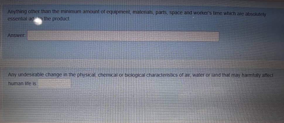 Anything other than the minimum amount of equipment, materials, parts, space and worker's time which are absolutely
essential ad the product.
Answer
Any undesirable change in the physical, chemical or biological characteristics of air, water or land that may harmfully affect
human life is
