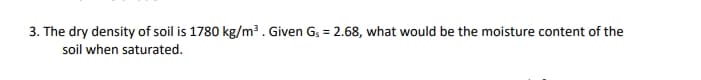 3. The dry density of soil is 1780 kg/m³. Given G; = 2.68, what would be the moisture content of the
soil when saturated.
