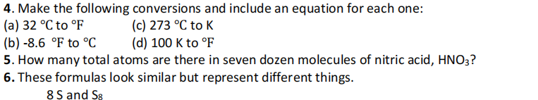 4. Make the following conversions and include an equation for each one:
(a) 32 °C to °F
(c) 273 °C to K
(d) 100 K to °F
(b) -8.6 °F to °C
5. How many total atoms are there in seven dozen molecules of nitric acid, HNO3?
6. These formulas look similar but represent different things.
8 S and S8
