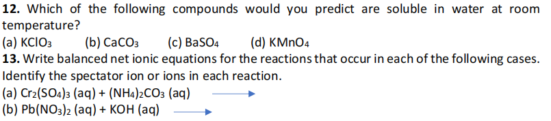 12. Which of the following compounds would you predict are soluble in water at room
temperature?
(a) KCIO3
13. Write balanced net ionic equations for the reactions that occur in each of the following cases.
Identify the spectator ion or ions in each reaction.
(a) Cr2(SO4)3 (aq) + (NH4)2CO3 (aq)
(b) Pb(NO3)2 (aq) + KOH (aq)
(b) СаСОз
(c) BaSO4
(d) KMNO4
