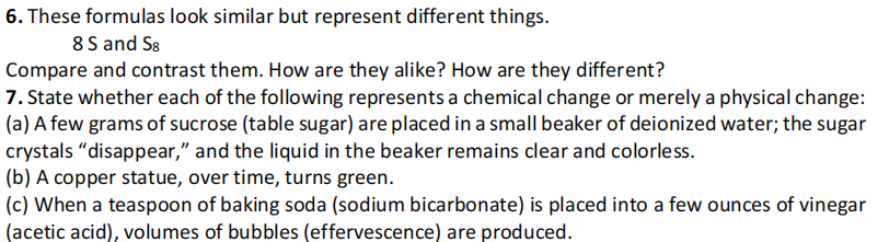 6. These formulas look similar but represent different things.
8 S and S8
Compare and contrast them. How are they alike? How are they different?
7. State whether each of the following represents a chemical change or merely a physical change:
(a) A few grams of sucrose (table sugar) are placed in a small beaker of deionized water; the sugar
crystals “disappear," and the liquid in the beaker remains clear and colorless.
(b) A copper statue, over time, turns green.
(c) When a teaspoon of baking soda (sodium bicarbonate) is placed into a few ounces of vinegar
(acetic acid), volumes of bubbles (effervescence) are produced.
