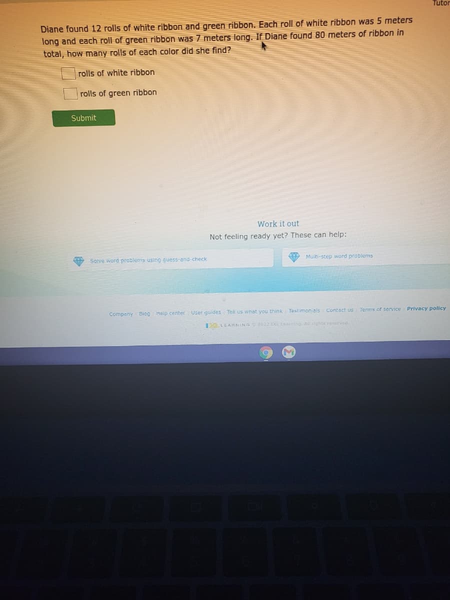 Tutor
Diane found 12 rolls of white ribbon and green ribbon. Each roll of white ribbon was 5 meters
long and each roll of green ribbon was 7 meters long. If Diane found 80 meters of ribbon in
total, how many rolls of each color did she find?
rolls of white ribbon
rolls of green ribbon
Submit
Work it out
Not feeling ready yet? These can help:
Solve word prablems using guess-and-check
Muiti-step word problems
Company Biog Help center User guides Tell us what you think
Testimonials
Contact us
Terms of service Privacy policy
LEARNING 2 IE earning Aghts recerven

