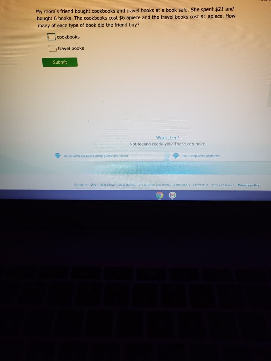 My mom's friend bought cookbooks and travel books at a book sale. She spent $21 and
bought 6 books. The cookbooks cost $6 apiece and the travel books cost $1 apiece. How
many of each type of book did the friend buy?
cookbooks
travel books
Submit
Work it out
Not feeling ready yet? These can help:
Solve word problems using guess and check
Multi step word problems
Company Blog Help center User guides THl us whal you think Testimoniais Contact us Terms of service Privacy policy
