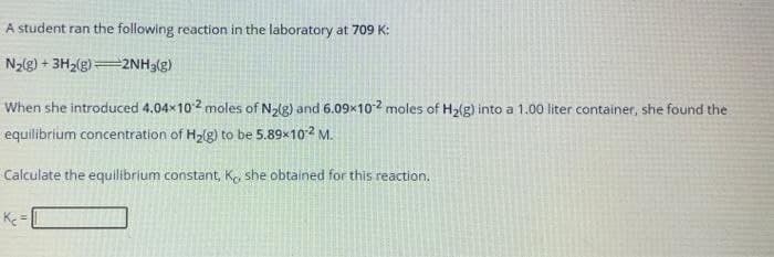 A student ran the following reaction in the laboratory at 709 K:
N2g) + 3H2(g)2NH3(g)
When she introduced 4.04x102 moles of N(g) and 6.09x102 moles of H2ig) into a 1.00 liter container, she found the
equilibrium concentration of H2lg) to be 5.89x102 M.
Calculate the equilibrium constant, K. she obtained for this reaction.
K =
