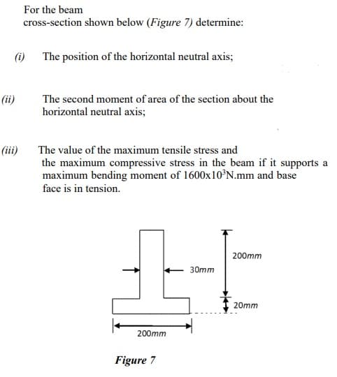 For the beam
cross-section shown below (Figure 7) determine:
(i)
The position of the horizontal neutral axis;
(ii)
The second moment of area of the section about the
horizontal neutral axis;
(ii)
The value of the maximum tensile stress and
the maximum compressive stress in the beam if it supports a
maximum bending moment of 1600×10°N.mm and base
face is in tension.
200mm
30mm
20mm
200mm
Figure 7
