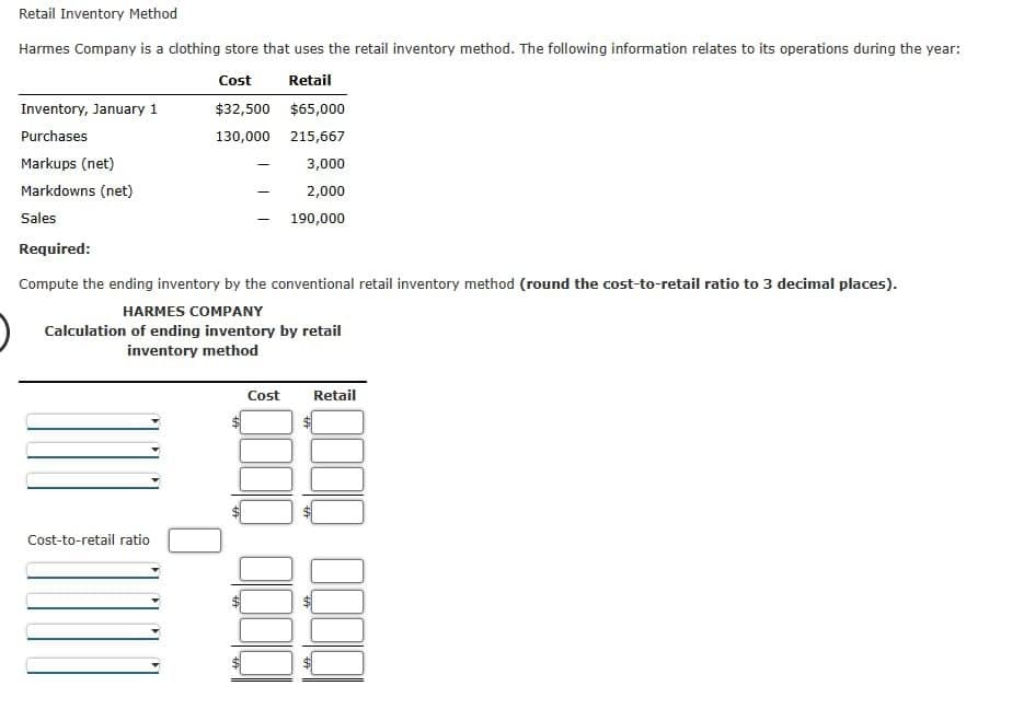 Retail Inventory Method
Harmes Company is a clothing store that uses the retail inventory method. The following information relates to its operations during the year:
Cost
Retail
$32,500 $65,000
130,000 215,667
3,000
2,000
190,000
Inventory, January 1
Purchases
Markups (net)
Markdowns (net)
Sales
Required:
Compute the ending inventory by the conventional retail inventory method (round the cost-to-retail ratio to 3 decimal places).
HARMES COMPANY
Calculation of ending inventory by retail
inventory method
Cost-to-retail ratio
-
Cost Retail