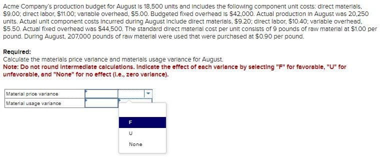 Acme Company's production budget for August is 18,500 units and includes the following component unit costs: direct materials,
$9.00; direct labor, $11.00; variable overhead, $5.00. Budgeted fixed overhead is $42,000. Actual production in August was 20,250
units. Actual unit component costs incurred during August include direct materials, $9.20; direct labor, $10.40; variable overhead,
$5.50. Actual fixed overhead was $44,500. The standard direct material cost per unit consists of 9 pounds of raw material at $1.00 per
pound. During August, 207,000 pounds of raw material were used that were purchased at $0.90 per pound.
Required:
Calculate the materials price variance and materials usage variance for August.
Note: Do not round Intermediate calculations. Indicate the effect of each varlance by selecting "F" for favorable, "U" for
unfavorable, and "None" for no effect (l.e., zero varlance).
Material price variance
Material usage variance
F
U
None