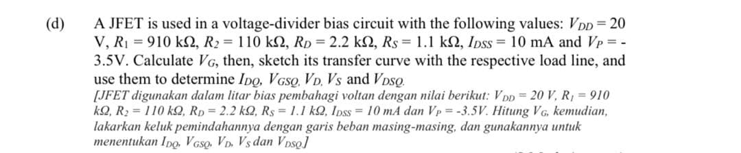 A JFET is used in a voltage-divider bias circuit with the following values: VDD = 20
V, R1 = 910 kN, R2 = 110 k2, RD = 2.2 k2, Rs = 1.1 k2, IDss = 10 mA and Vp = -
3.5V. Calculate VG, then, sketch its transfer curve with the respective load line, and
use them to determine Ipo, VGSQ. VD. Vs and VDso.
[JFET digunakan dalam litar bias pembahagi voltan dengan nilai berikut: V DD = 20 V, R, = 910
kQ, R2 = 110 kQ, Rp = 2.2 kQ, Rs = 1.1 k2, Ipss = 10 mA dan Vp = -3.5V. Hitung VG, kemudian,
lakarkan keluk pemindahannya dengan garis beban masing-masing, dan gunakannya untuk
menentukan Ipo, VGso, VD. Vs dan Vpso]
(d)
