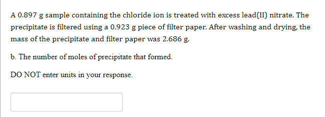 A 0.897 g sample containing the chloride ion is treated with excess lead(II) nitrate. The
precipitate is filtered using a 0.923 g piece of filter paper. After washing and drying, the
mass of the precipitate and filter paper was 2.686 g.
b. The number of moles of precipitate that formed.
DO NOT enter units in your response.
