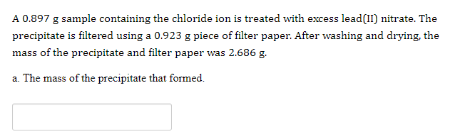 A 0.897 g sample containing the chloride ion is treated with excess lead(II) nitrate. The
precipitate is filtered using a 0.923 g piece of filter paper. After washing and drying, the
mass of the precipitate and filter paper was 2.686 g.
a. The mass of the precipitate that formed.
