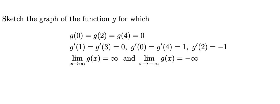 Sketch the graph of the function g for which
g(0) = g(2) = g(4) = 0
g'(1) = g'(3) = 0, gʻ(0) = g'(4) = 1, g'(2) = –1
lim g(x) = ∞ and
lim g(x)
= -0
x→-00
