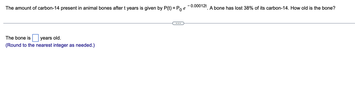 The amount of carbon-14 present in animal bones after t years is given by P(t) = Poe
The bone is years old.
(Round to the nearest integer as needed.)
-0.00012t
A bone has lost 38% of its carbon-14. How old is the bone?