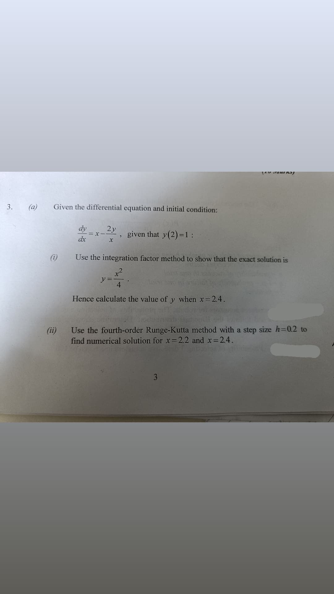 (a)
Given the differential equation and initial condition:
3.
dy
2y
given that y(2) =
31:
dx
(i)
Use the integration factor method to show that the exact solution is
ソ=
4.
Hence calculate the value of
when x= 2.4.
Use the fourth-order Runge-Kutta method with a step size h=0.2 to
find numerical solution for x=2.2 and x= 2.4.
(ii)
3
