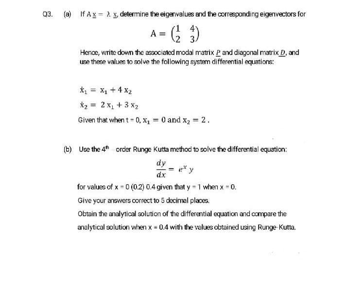 Q3.
(a) If Ax = 2 x, determine the eigenvalues and the corresponding eigenvectors for
A= G )
2 3.
Hence, write down the associated modal matrix P and diagonal matrix D, and
use these values to solve the following system differential equations:
*1 = X1 + 4 x2
X2 = 2 x1 + 3 x2
Given that when t = 0, x1 = 0 and x2 = 2.
(b) Use the 4th order Runge Kutta method to solve the differential equation:
dy
e* y
dx
for values of x 0 (0.2) 0.4 given that y 1 when x 0.
%3D
Give your answers correct to 5 decimal places.
Obtain the analytical solution of the differential equation and compare the
analytical solution when x = 0.4 with the values obtained using Runge Kutta,
