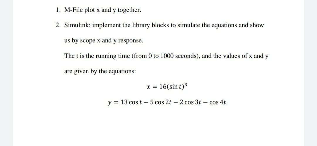 1. M-File plot x and y together.
2. Simulink: implement the library blocks to simulate the equations and show
us by scope x and y response.
The t is the running time (from 0 to 1000 seconds), and the values of x and y
are given by the equations:
x = 16(sin t)3
y = 13 cos t - 5 cos 2t – 2 cos 3t – cos 4t
