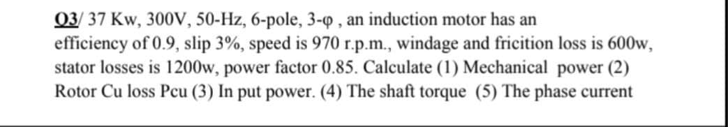 03/ 37 Kw, 300V, 50-Hz, 6-pole, 3-Q , an induction motor has an
efficiency of 0.9, slip 3%, speed is 970 r.p.m., windage and fricition loss is 600w,
stator losses is 1200w, power factor 0.85. Calculate (1) Mechanical power (2)
Rotor Cu loss Pcu (3) In put power. (4) The shaft torque (5) The phase current
