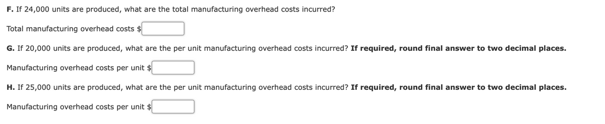 F. If 24,000 units are produced, what are the total manufacturing overhead costs incurred?
Total manufacturing overhead costs $
G. If 20,000 units are produced, what are the per unit manufacturing overhead costs incurred? If required, round final answer to two decimal places.
Manufacturing overhead costs per unit $
H. If 25,000 units are produced, what are the per unit manufacturing overhead costs incurred? If required, round final answer to two decimal places.
Manufacturing overhead costs per unit $
