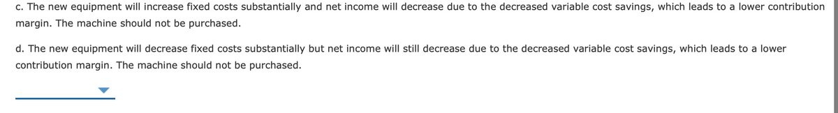 c. The new equipment will increase fixed costs substantially and net income will decrease due to the decreased variable cost savings, which leads to a lower contribution
margin. The machine should not be purchased.
d. The new equipment will decrease fixed costs substantially but net income will still decrease due to the decreased variable cost savings, which leads to a lower
contribution margin. The machine should not be purchased.
