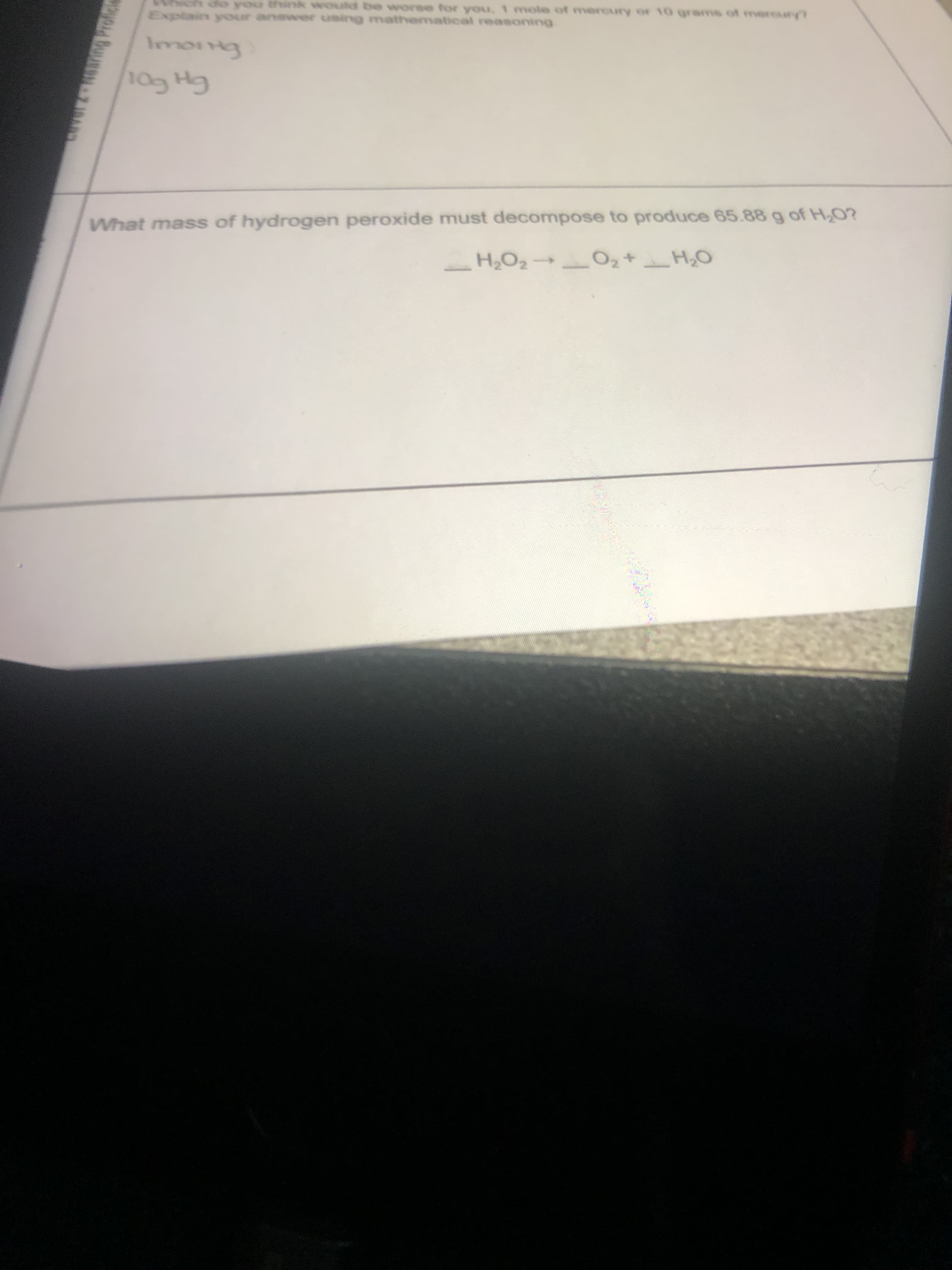 you think would be worse for you, 1 mole of mercury or 10 grams of mercury
Explain your answer using mathematical reasoning
GH GOI
What mass of hydrogen peroxide must decompose to produce 65.88 g of H,0?
_ H2O2 → _O2+H,O
