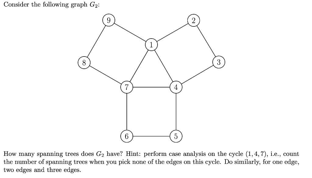 Consider the following graph G2:
8
6.
How many spanning trees does G2 have? Hint: perform case analysis on the cycle (1, 4, 7), i.e., count
the number of spanning trees when you pick none of the edges on this cycle. Do similarly, for one edge,
two edges and three edges.
