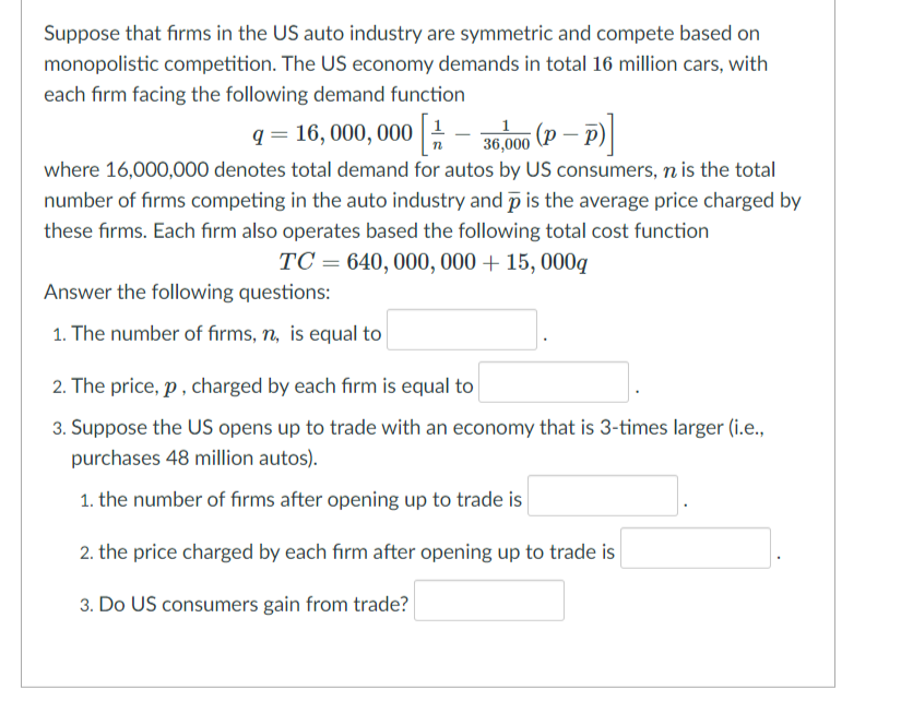 Suppose that firms in the US auto industry are symmetric and compete based on
monopolistic competition. The US economy demands in total 16 million cars, with
each firm facing the following demand function
q = 16, 000, 000 :- 36.000 (P
where 16,000,000 denotes total demand for autos by US consumers, n is the total
number of firms competing in the auto industry and p is the average price charged by
these firms. Each firm also operates based the following total cost function
TC = 640, 000, 000 + 15, 000q
Answer the following questions:
1. The number of firms, n, is equal to
2. The price, p , charged by each firm is equal to
3. Suppose the US opens up to trade with an economy that is 3-times larger (i.e.,
purchases 48 million autos).
1. the number of fırms after opening up to trade is
2. the price charged by each firm after opening up to trade is
3. Do US consumers gain from trade?
