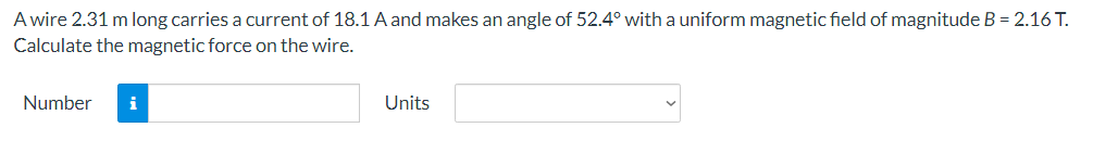 A wire 2.31 m long carries a current of 18.1 A and makes an angle of 52.4° with a uniform magnetic field of magnitude B = 2.16 T.
Calculate the magnetic force on the wire.
Number i
Units