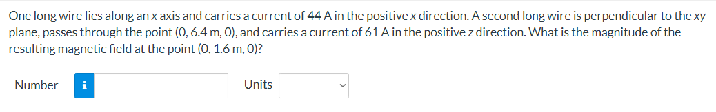 One long wire lies along an x axis and carries a current of 44 A in the positive x direction. A second long wire is perpendicular to the xy
plane, passes through the point (0, 6.4 m, 0), and carries a current of 61 A in the positive z direction. What is the magnitude of the
resulting magnetic field at the point (0, 1.6 m, 0)?
Number i
Units