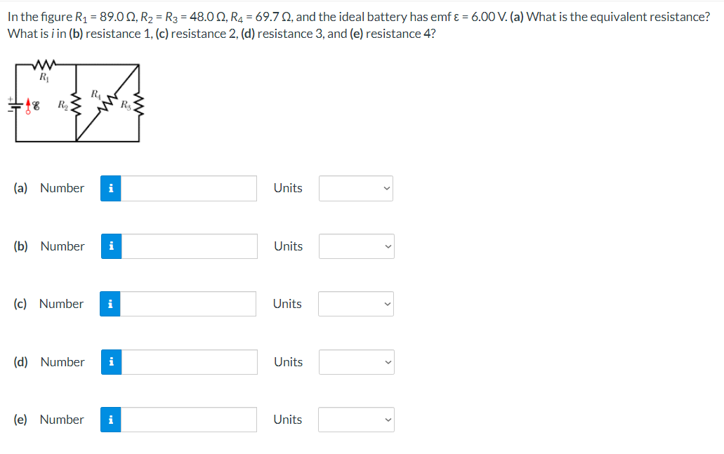 In the figure R₁ = 89.00, R₂ R3 = 48.00, R4 = 69.70, and the ideal battery has emf & = 6.00 V. (a) What is the equivalent resistance?
What is i in (b) resistance 1, (c) resistance 2, (d) resistance 3, and (e) resistance 4?
R₂ S
(a) Number
R₁
(c) Number
i
(b) Number i
(d) Number i
(e) Number i
R₂
Units
Units
Units
Units
Units