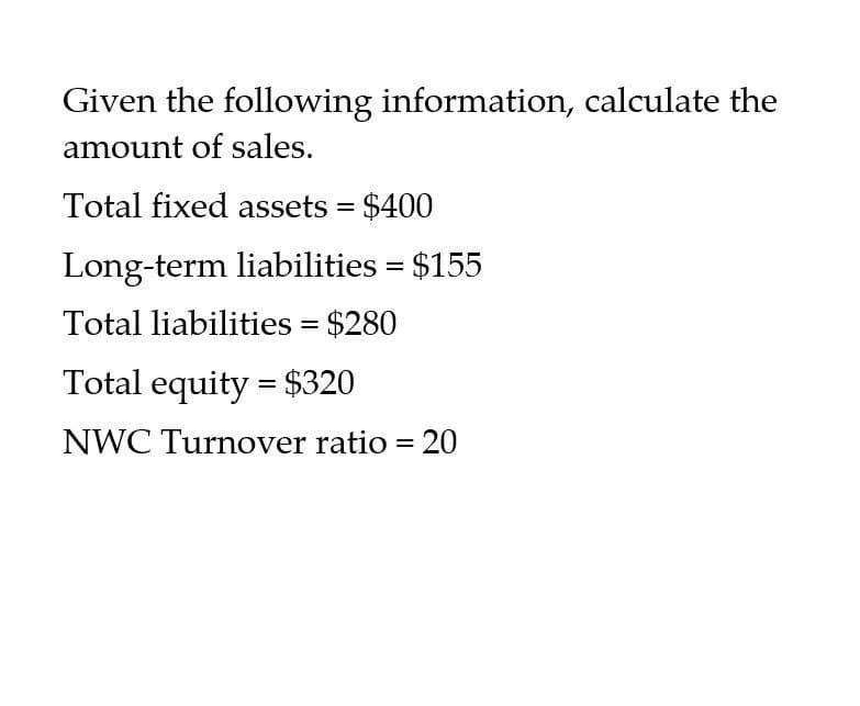 Given the following information, calculate the
amount of sales.
Total fixed assets = $400
Long-term liabilities = $155
Total liabilities = $280
Total equity = $320
NWC Turnover ratio = 20