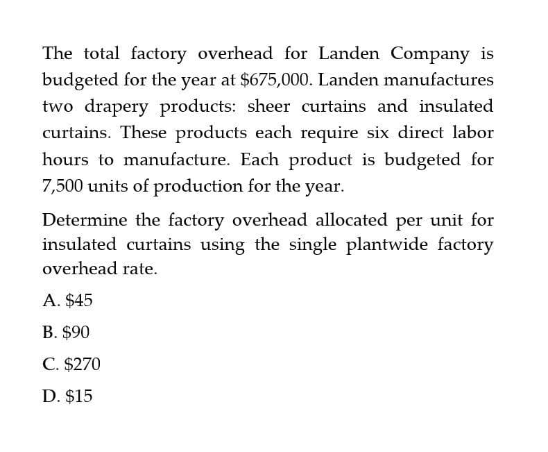 The total factory overhead for Landen Company is
budgeted for the year at $675,000. Landen manufactures
two drapery products: sheer curtains and insulated
curtains. These products each require six direct labor
hours to manufacture. Each product is budgeted for
7,500 units of production for the year.
Determine the factory overhead allocated per unit for
insulated curtains using the single plantwide factory
overhead rate.
A. $45
B. $90
C. $270
D. $15