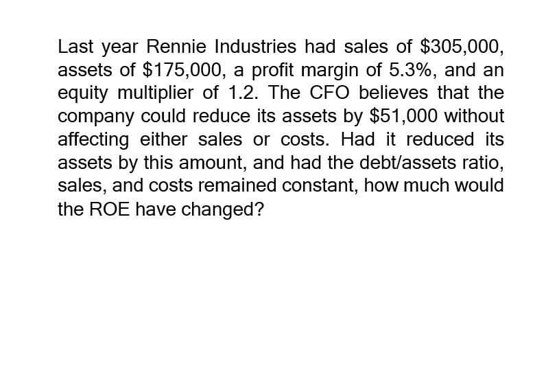 Last year Rennie Industries had sales of $305,000,
assets of $175,000, a profit margin of 5.3%, and an
equity multiplier of 1.2. The CFO believes that the
company could reduce its assets by $51,000 without
affecting either sales or costs. Had it reduced its
assets by this amount, and had the debt/assets ratio,
sales, and costs remained constant, how much would
the ROE have changed?