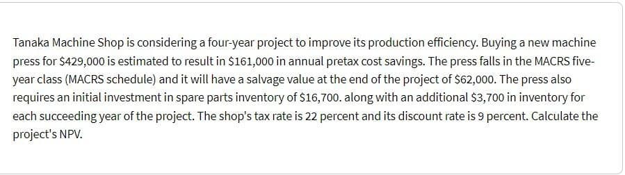 Tanaka Machine Shop is considering a four-year project to improve its production efficiency. Buying a new machine
press for $429,000 is estimated to result in $161,000 in annual pretax cost savings. The press falls in the MACRS five-
year class (MACRS schedule) and it will have a salvage value at the end of the project of $62,000. The press also
requires an initial investment in spare parts inventory of $16,700. along with an additional $3,700 in inventory for
each succeeding year of the project. The shop's tax rate is 22 percent and its discount rate is 9 percent. Calculate the
project's NPV.