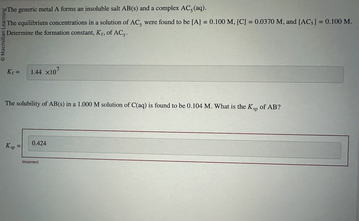 Do The generic metal A forms an insoluble salt AB(s) and a complex AC5 (aq).
O Macmillan Lear
The equilibrium concentrations in a solution of AC, were found to be [A] = 0.100 M, [C] = 0.0370 M, and [AC] = 0.100 M.
Determine the formation constant, Kf, of AC5.
K₁ =
1.44 x107
The solubility of AB(s) in a 1.000 M solution of C(aq) is found to be 0.104 M. What is the Ksp of AB?
K sp
0.424
=
Incorrect