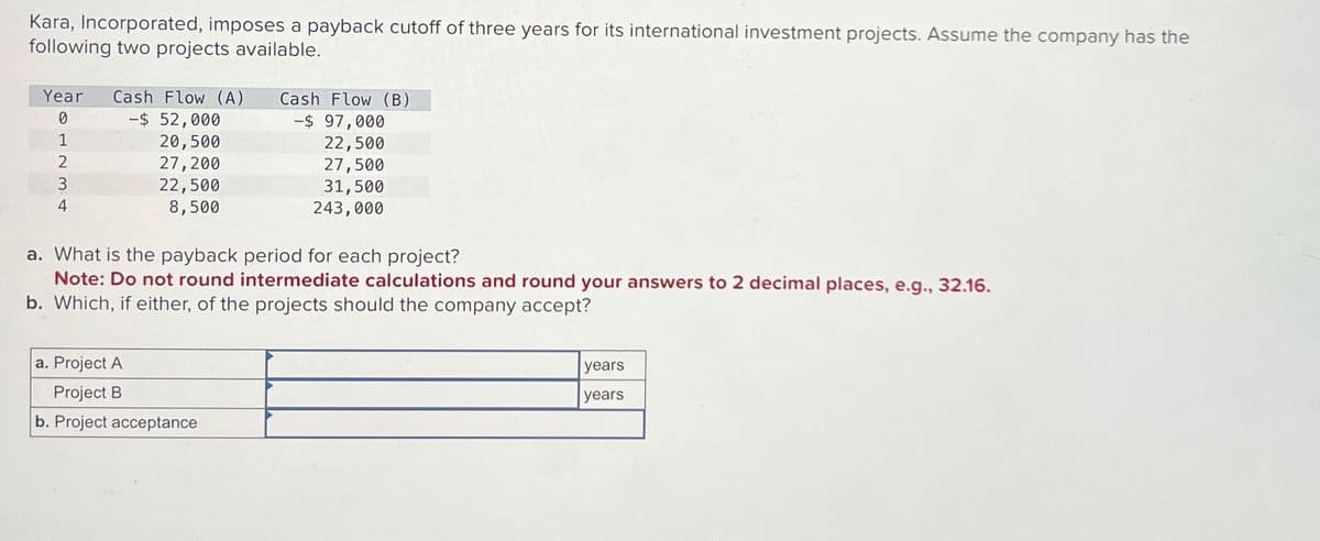 Kara, Incorporated, imposes a payback cutoff of three years for its international investment projects. Assume the company has the
following two projects available.
Year Cash Flow (A)
01234
-$ 52,000
20,500
27,200
22,500
8,500
Cash Flow (B)
-$ 97,000
22,500
27,500
31,500
243,000
a. What is the payback period for each project?
Note: Do not round intermediate calculations and round your answers to 2 decimal places, e.g., 32.16.
b. Which, if either, of the projects should the company accept?
a. Project A
Project B
b. Project acceptance
years
years