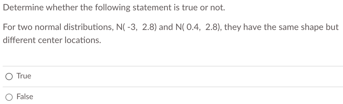 Determine whether the following statement is true or not.
For two normal distributions, N( -3, 2.8) and N( 0.4, 2.8), they have the same shape but
different center locations.
True
False
