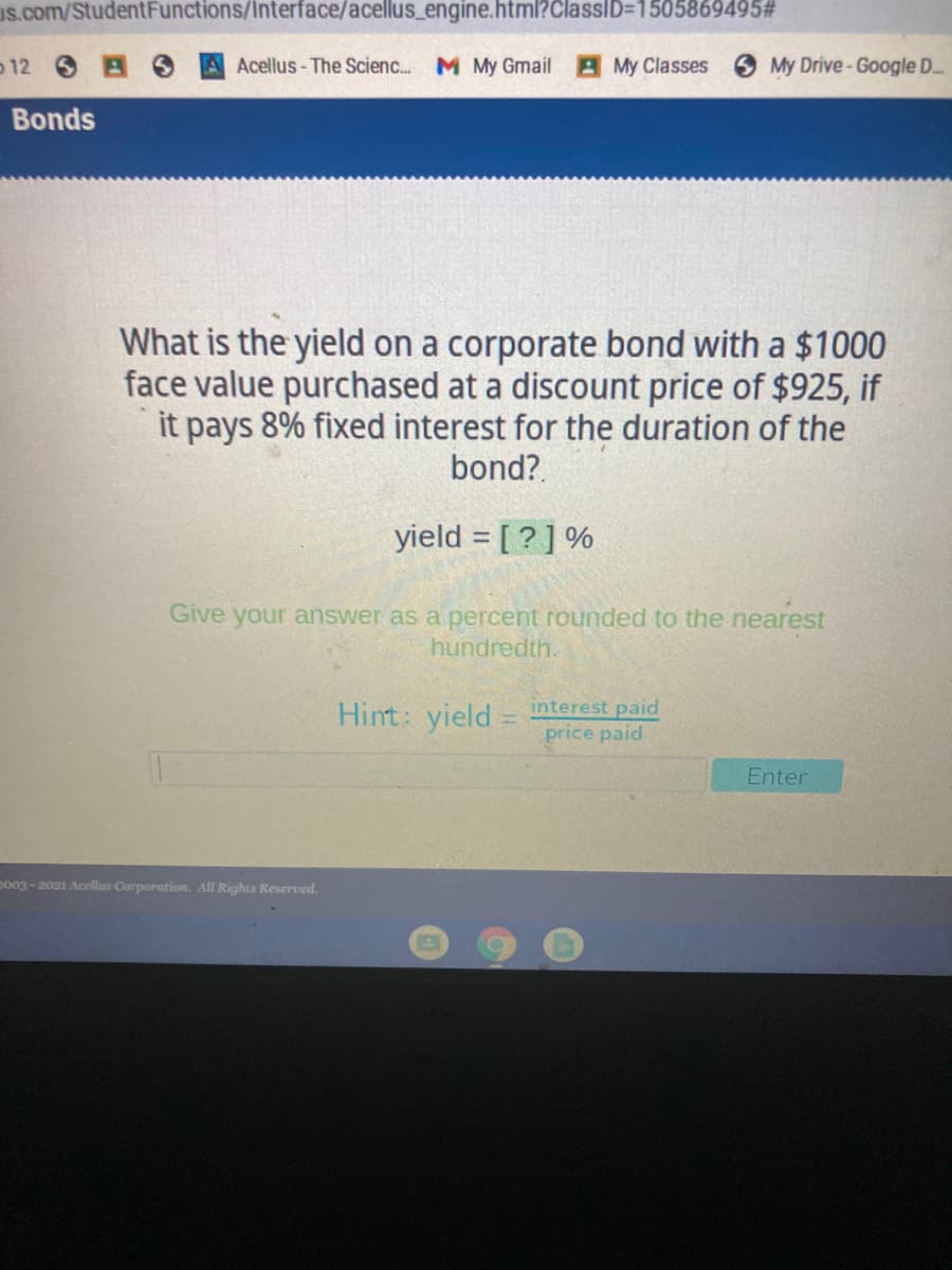 us.com/StudentFunctions/Interface/acellus_engine.html?ClassID=1505869495#
o12
Acellus- The Scienc. M My Gmail
AMy Classes
O My Drive- Google D..
Bonds
What is the yield on a corporate bond with a $1000
face value purchased at a discount price of $925, if
it pays 8% fixed interest for the duration of the
bond?.
yield = [ ? ] %
Give your answer as a percent rounded to the nearest
hundredth.
Hint: vield= interest paid
price paid
Enter
eo03- 2021 Acellus Corporation. All Rights Reserved.
