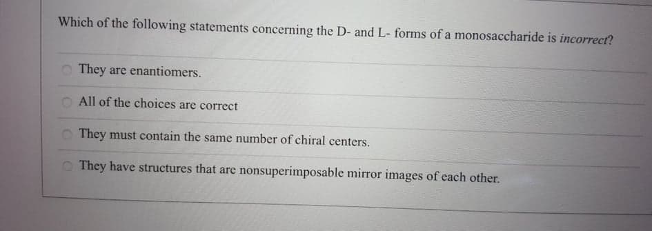 Which of the following statements concerning the D- and L- forms of a monosaccharide is incorrect?
They are enantiomers.
All of the choices are correct
O They must contain the same number of chiral centers.
O They have structures that are nonsuperimposable mirror images of each other.
