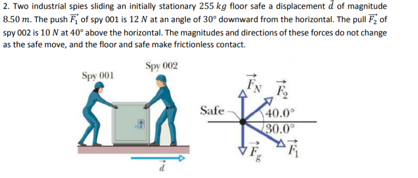 2. Two industrial spies sliding an initially stationary 255 kg floor safe a displacement d of magnitude
8.50 m. The push F of spy 001 is 12 N at an angle of 30° downward from the horizontal. The pull F, of
spy 002 is 10 N at 40° above the horizontal. The magnitudes and directions of these forces do not change
as the safe move, and the floor and safe make frictionless contact.
Spy 002
Spy 001
FN
Safe
40.0°
30.0°
7 F
bo
