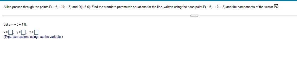 A line passes through the points P(-6, -10,-5) and Q(1,5,6). Find the standard parametric equations for the line, written using the base point P(-6, -10,-5) and the components of the vector PQ.
Let z= -5+11t.
x=₁ y=₁ z=0
(Type expressions using t as the variable.)
~