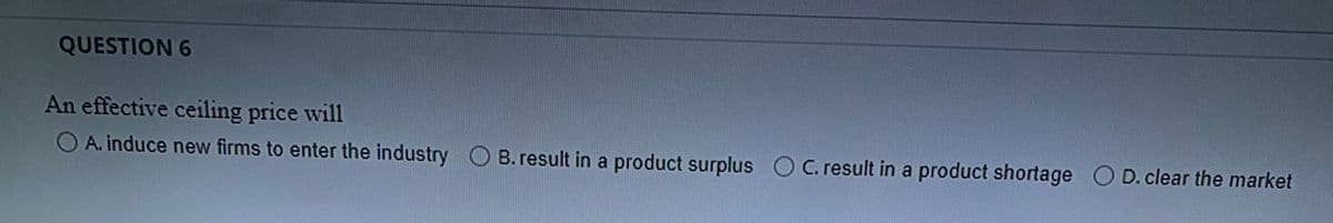 QUESTION 6
An effective ceiling price will
O A. induce new firms to enter the industry O B. result in a product surplus OC. result in a product shortage O D. clear the market
