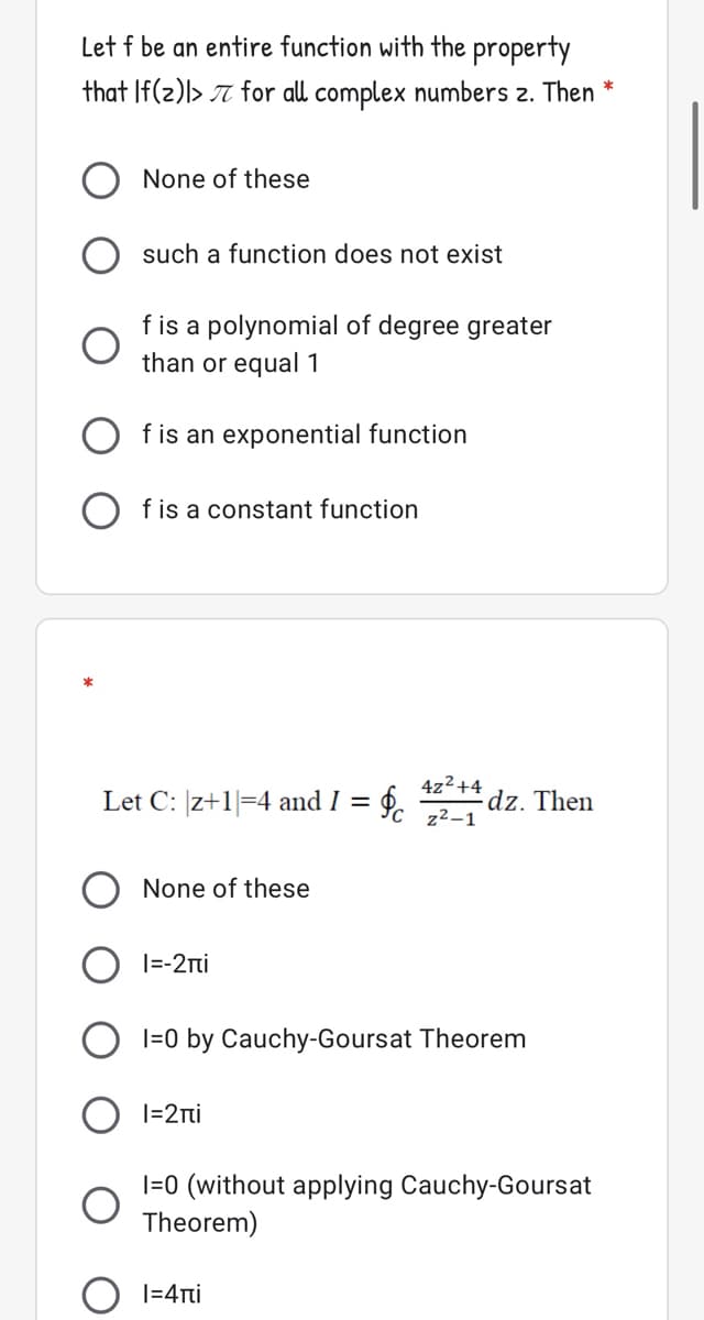 Let f be an entire function with the property
that If(2)l> T for all complex numbers z. Then
None of these
such a function does not exist
f is a polynomial of degree greater
than or equal 1
f is an exponential function
a constant function
4z2+4
Let C: |z+1=4 and I = 6.
dz. Then
z2-1
None of these
|=-2ni
I=0 by Cauchy-Goursat Theorem
|=2ri
I=0 (without applying Cauchy-Goursat
Theorem)
|=4rti
