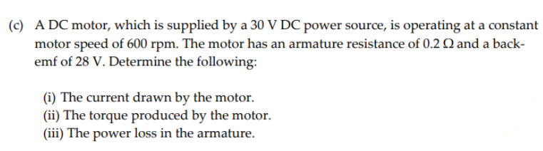 (c) A DC motor, which is supplied by a 30 V DC power source, is operating at a constant
motor speed of 600 rpm. The motor has an armature resistance of 0.2 Q and a back-
emf of 28 V. Determine the following:
(i) The current drawn by the motor.
(ii) The torque produced by the motor.
(iii) The power loss in the armature.